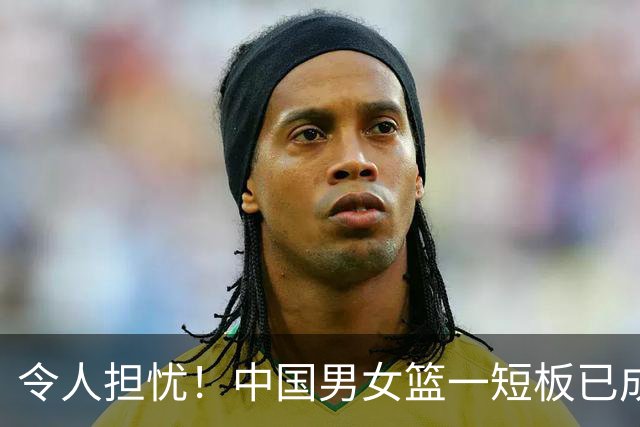令人担忧！中国男女篮一短板已成输球致命硬伤，教练组却毫无办法